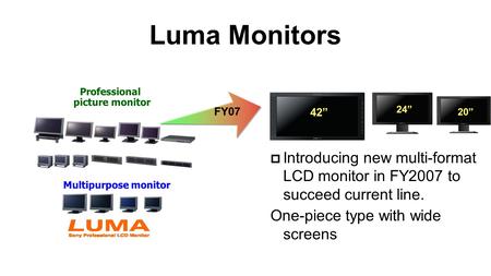 Luma Monitors Multipurpose monitor Professional picture monitor  Introducing new multi-format LCD monitor in FY2007 to succeed current line. One-piece.