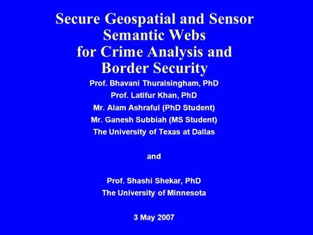 Secure Geospatial and Sensor Semantic Webs for Crime Analysis and Border Security Prof. Bhavani Thuraisingham, PhD Prof. Latifur Khan, PhD Mr. Alam Ashraful.