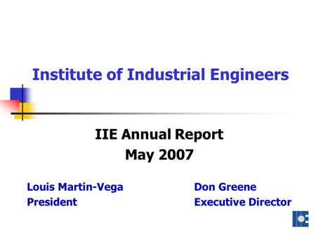 Institute of Industrial Engineers IIE Annual Report May 2007 Louis Martin-Vega Don Greene President Executive Director.