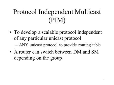 1 Protocol Independent Multicast (PIM) To develop a scalable protocol independent of any particular unicast protocol –ANY unicast protocol to provide routing.