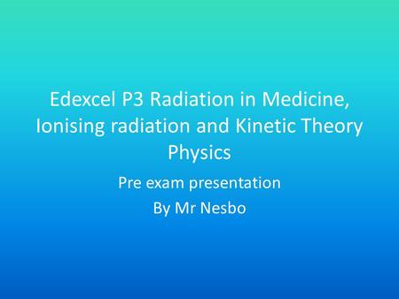 Edexcel P3 Radiation in Medicine, Ionising radiation and Kinetic Theory Physics Pre exam presentation By Mr Nesbo.