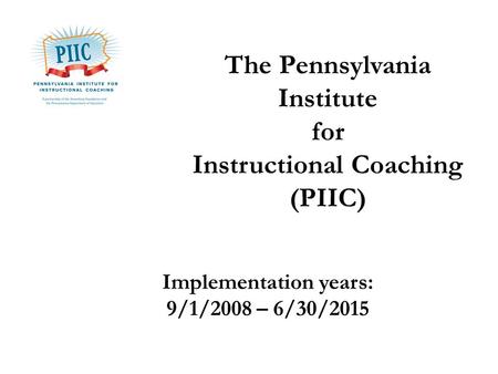 The Pennsylvania Institute for Instructional Coaching (PIIC) Implementation years: 9/1/2008 – 6/30/2015.