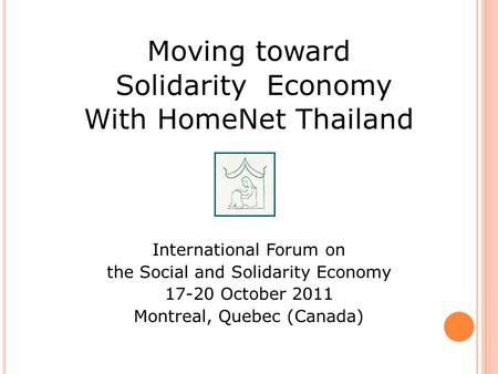 Moving toward Solidarity Economy With HomeNet Thailand International Forum on the Social and Solidarity Economy 17-20 October 2011 Montreal, Quebec (Canada)