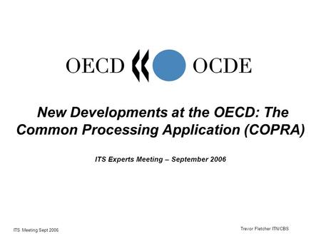 ITS Meeting Sept 2006 New Developments at the OECD: The Common Processing Application (COPRA) ITS Experts Meeting – September 2006 Trevor Fletcher ITN/CBS.