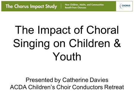 The Impact of Choral Singing on Children & Youth Presented by Catherine Davies ACDA Children’s Choir Conductors Retreat.