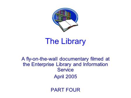 The Library A fly-on-the-wall documentary filmed at the Enterprise Library and Information Service April 2005 PART FOUR.