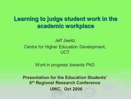 Learning to judge student work in the academic workplace Jeff Jawitz Centre for Higher Education Development, UCT Work in progress towards PhD Presentation.