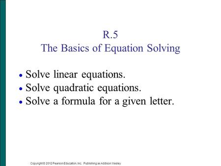 Copyright © 2012 Pearson Education, Inc. Publishing as Addison Wesley R.5 The Basics of Equation Solving  Solve linear equations.  Solve quadratic equations.