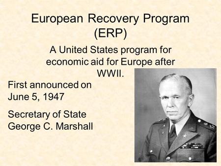 European Recovery Program (ERP) A United States program for economic aid for Europe after WWII. First announced on June 5, 1947 Secretary of State George.