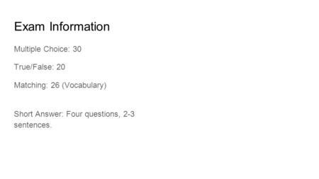 Exam Information Multiple Choice: 30 True/False: 20 Matching: 26 (Vocabulary) Short Answer: Four questions, 2-3 sentences.