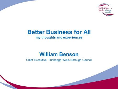 Better Business for All my thoughts and experiences William Benson Chief Executive, Tunbridge Wells Borough Council.