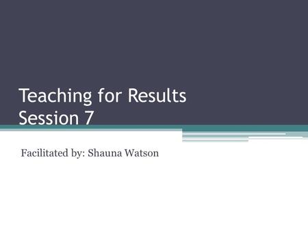 Teaching for Results Session 7 Facilitated by: Shauna Watson.