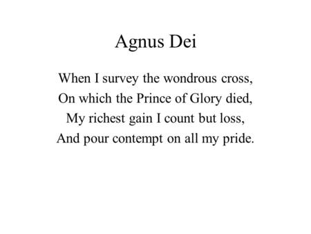 Agnus Dei When I survey the wondrous cross, On which the Prince of Glory died, My richest gain I count but loss, And pour contempt on all my pride.