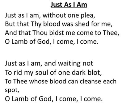 Just As I Am Just as I am, without one plea, But that Thy blood was shed for me, And that Thou bidst me come to Thee, O Lamb of God, I come, I come. Just.