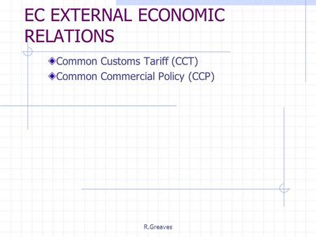 R.Greaves EC EXTERNAL ECONOMIC RELATIONS Common Customs Tariff (CCT) Common Commercial Policy (CCP)