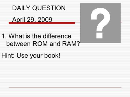 DAILY QUESTION April 29, 2009 1. What is the difference between ROM and RAM? Hint: Use your book!