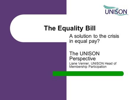 The Equality Bill A solution to the crisis in equal pay? The UNISON Perspective Liane Venner, UNISON Head of Membership Participation.