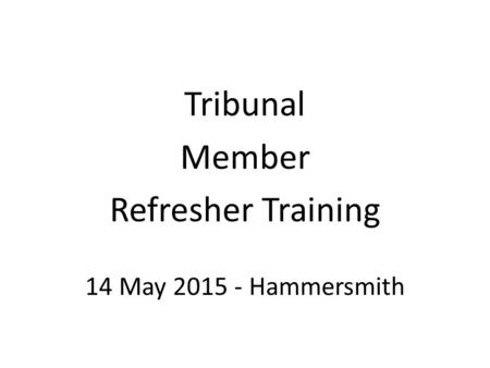 Tribunal Member Refresher Training 14 May 2015 - Hammersmith.