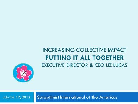 INCREASING COLLECTIVE IMPACT PUTTING IT ALL TOGETHER EXECUTIVE DIRECTOR & CEO LIZ LUCAS Soroptimist International of the Americas July 16-17, 2012.