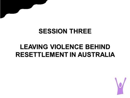 SESSION THREE LEAVING VIOLENCE BEHIND RESETTLEMENT IN AUSTRALIA.