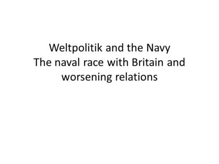 Weltpolitik and the Navy The naval race with Britain and worsening relations.