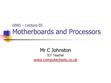 G043 – Lecture 03 Motherboards and Processors Mr C Johnston ICT Teacher www.computechedu.co.uk.