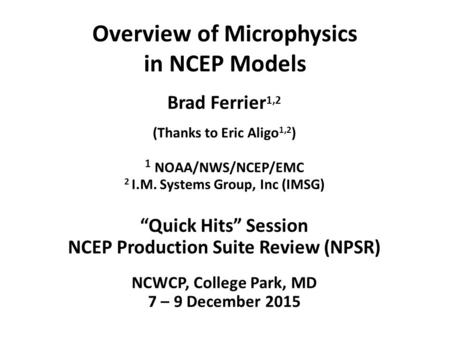 Overview of Microphysics in NCEP Models Brad Ferrier 1,2 (Thanks to Eric Aligo 1,2 ) 1 NOAA/NWS/NCEP/EMC 2 I.M. Systems Group, Inc (IMSG) “Quick Hits”