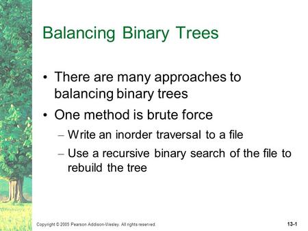 Copyright © 2005 Pearson Addison-Wesley. All rights reserved. 13-1 Balancing Binary Trees There are many approaches to balancing binary trees One method.