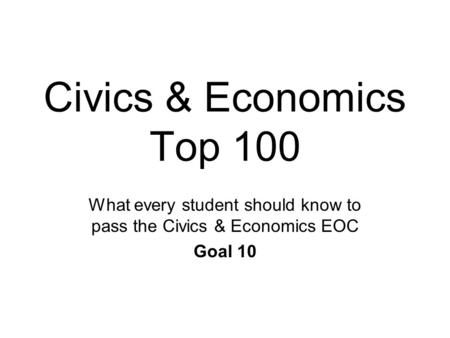 Civics & Economics Top 100 What every student should know to pass the Civics & Economics EOC Goal 10.