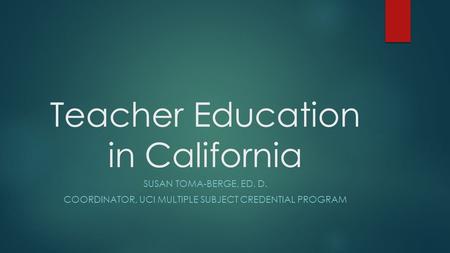 Teacher Education in California SUSAN TOMA-BERGE, ED. D. COORDINATOR, UCI MULTIPLE SUBJECT CREDENTIAL PROGRAM.