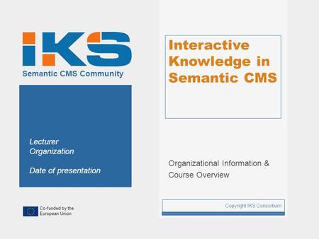 Co-funded by the European Union Semantic CMS Community Interactive Knowledge in Semantic CMS Organizational Information & Course Overview Copyright IKS.