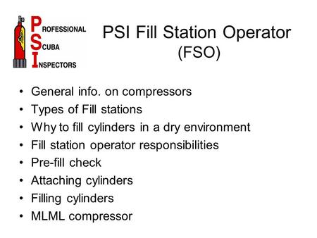 PSI Fill Station Operator (FSO) General info. on compressors Types of Fill stations Why to fill cylinders in a dry environment Fill station operator responsibilities.