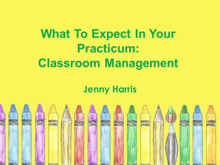 What To Expect In Your Practicum: Classroom Management Jenny Harris.