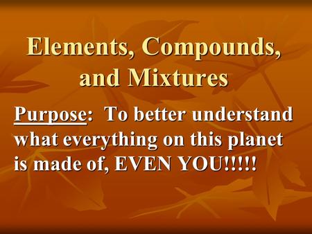 Elements, Compounds, and Mixtures Purpose: To better understand what everything on this planet is made of, EVEN YOU!!!!!