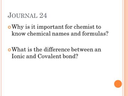 J OURNAL 24 Why is it important for chemist to know chemical names and formulas? What is the difference between an Ionic and Covalent bond?