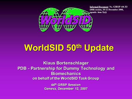 WorldSID 50 th Update Klaus Bortenschlager PDB - Partnership for Dummy Technology and Biomechanics on behalf of the WorldSID Task Group 44 th GRSP Session.