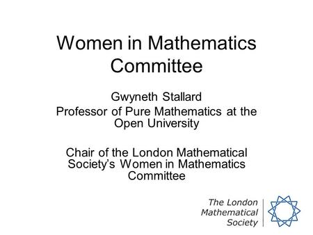 Women in Mathematics Committee Gwyneth Stallard Professor of Pure Mathematics at the Open University Chair of the London Mathematical Society’s Women in.