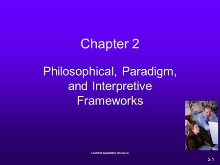 Creswell Qualitative Inquiry 2e 2.1 Chapter 2 Philosophical, Paradigm, and Interpretive Frameworks.