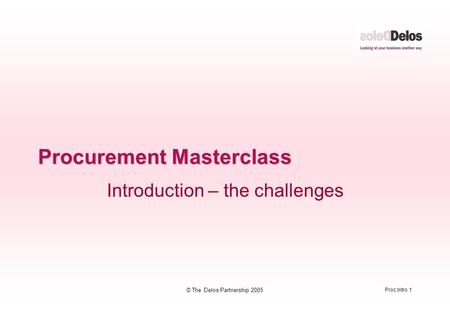 Proc Intro 1 © The Delos Partnership 2005 Procurement Masterclass Introduction – the challenges.