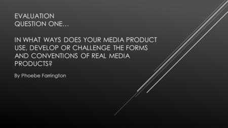 EVALUATION QUESTION ONE… IN WHAT WAYS DOES YOUR MEDIA PRODUCT USE, DEVELOP OR CHALLENGE THE FORMS AND CONVENTIONS OF REAL MEDIA PRODUCTS? By Phoebe Farrington.