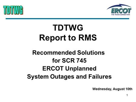 1 TDTWG Report to RMS Recommended Solutions for SCR 745 ERCOT Unplanned System Outages and Failures Wednesday, August 10th.