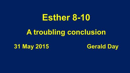 Esther 8-10 A troubling conclusion 31 May 2015 Gerald Day.