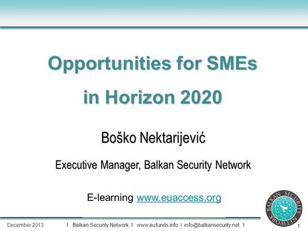 1 Boško Nektarijević Executive Manager, Balkan Security Network Opportunities for SMEs in Horizon 2020 E-learning www.euaccess.orgwww.euaccess.org I Balkan.