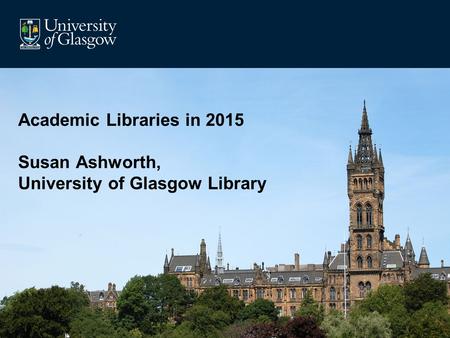 Academic Libraries in 2015 Susan Ashworth, University of Glasgow Library.