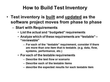 How to Build Test Inventory Test inventory is built and updated as the software project moves from phase to phase –Start with Requirements List the actual.