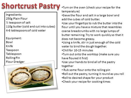 Ingredients: 250g Plain Flour ½ teaspoon of salt 110g butter (cold and cut into cubes) 4-6 tablespoons of cold water Equipment: Bowl Knife Teaspoon Tablespoon.