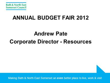 Making Bath & North East Somerset an even better place to live, work & visit ANNUAL BUDGET FAIR 2012 Andrew Pate Corporate Director - Resources.