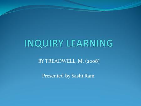 BY TREADWELL, M. (2008) Presented by Sashi Ram. WHAT IS INQUIRY LEARNING? WHY DO WE NEED INQUIRY LEARNING? HOW IS INQUIRY LEARNING ACQUIRED? WHAT IS NEEDED.