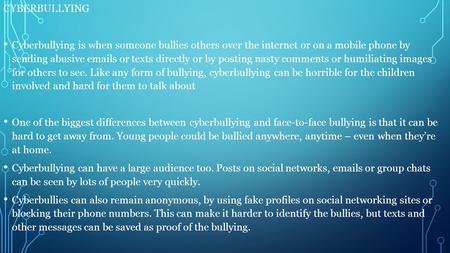 CYBERBULLYING Cyberbullying is when someone bullies others over the internet or on a mobile phone by sending abusive emails or texts directly or by posting.