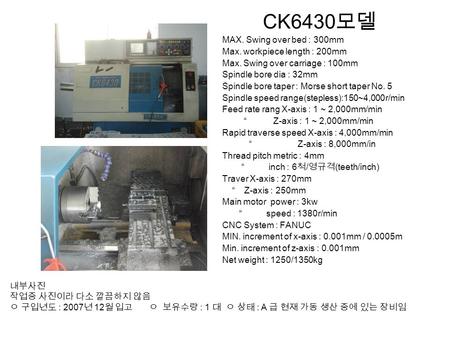 CK6430 모델 MAX. Swing over bed : 300mm Max. workpiece length : 200mm Max. Swing over carriage : 100mm Spindle bore dia : 32mm Spindle bore taper : Morse.